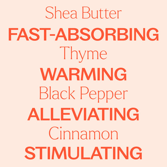 shea butter, thyme, black pepper, cinnamon. Fast-absorbing, warming, alleviating, stimulating.