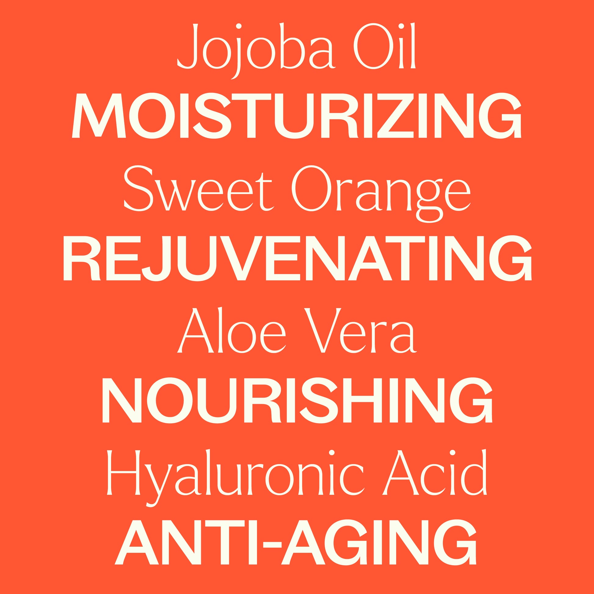 Jojoba Oil, sweet orange, aloe vera, hyaluronic acid. Moisturizing, rejuvenating, nourishing, anti-aging