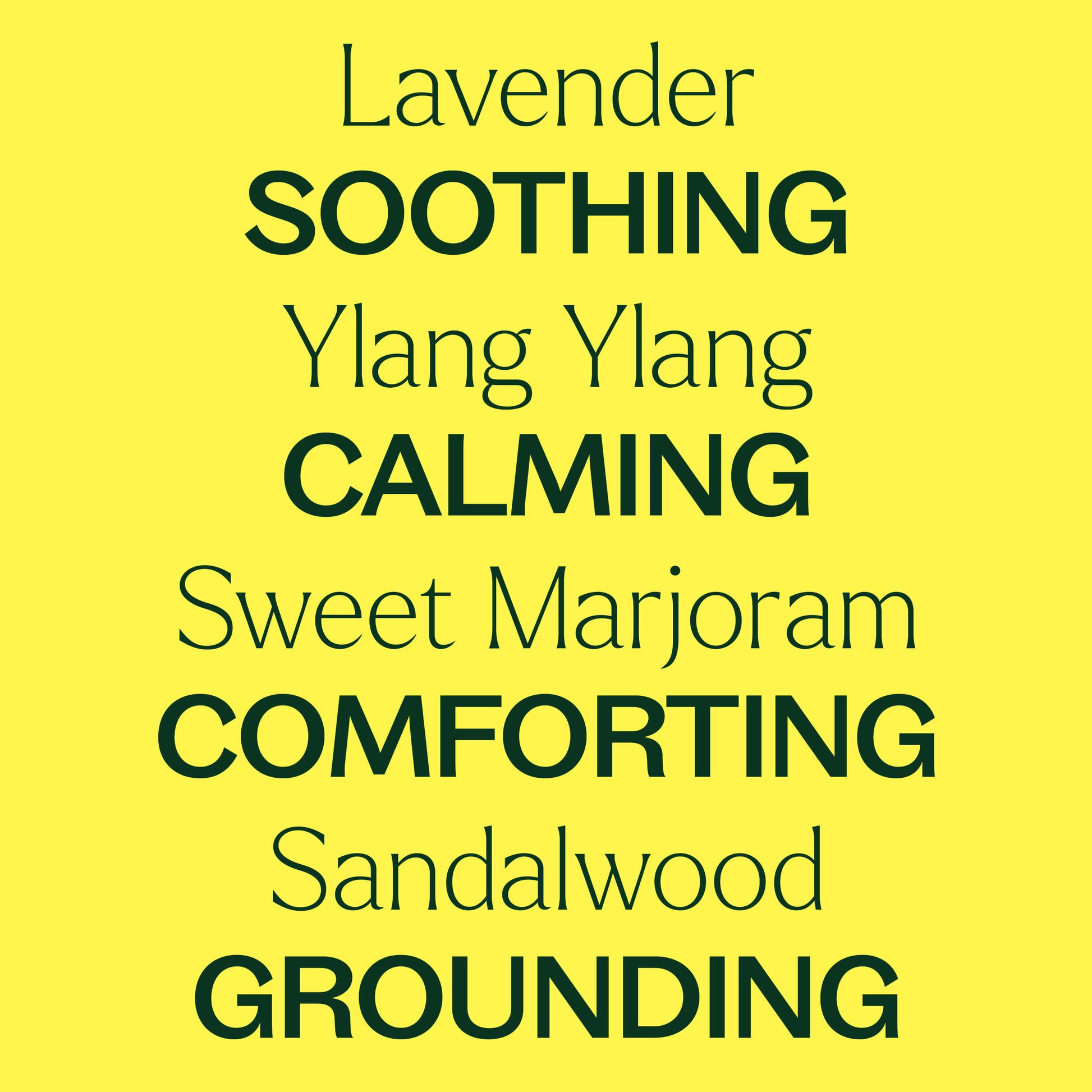 Lavender, ylang ylang, sweet marjoram, sandalwood. Soothing, calming, comforting, grounding.